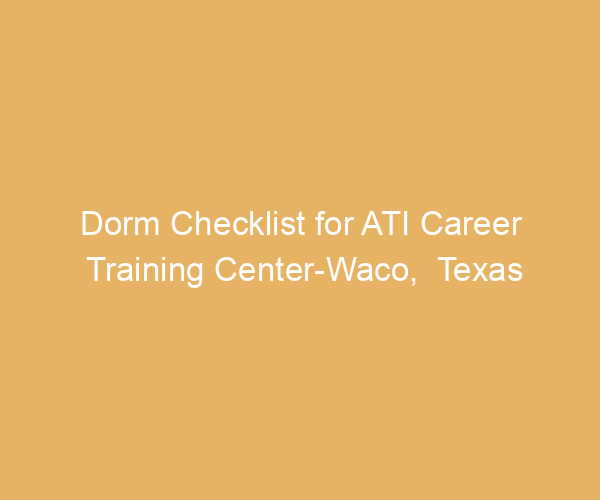 Dorm Checklist for ATI Career Training Center-Waco,  Texas