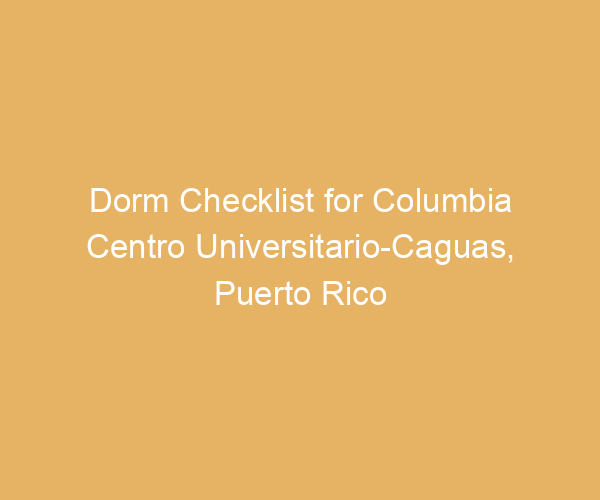 Dorm Checklist for Columbia Centro Universitario-Caguas,  Puerto Rico