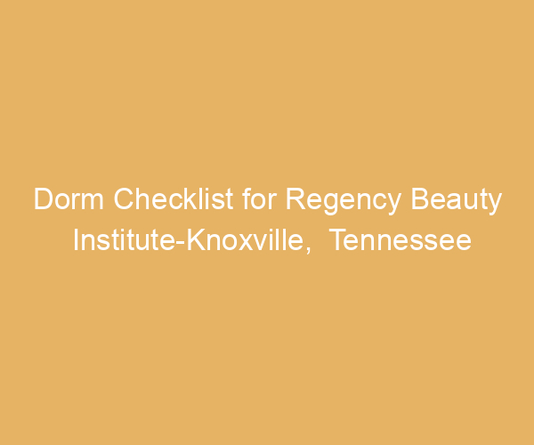Dorm Checklist for Regency Beauty Institute-Knoxville,  Tennessee