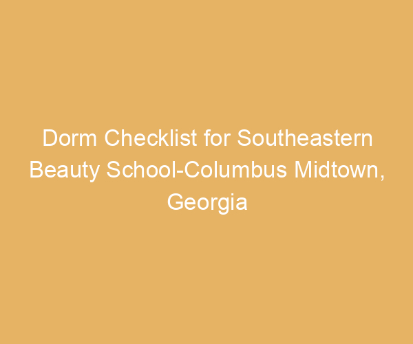 Dorm Checklist for Southeastern Beauty School-Columbus Midtown,  Georgia