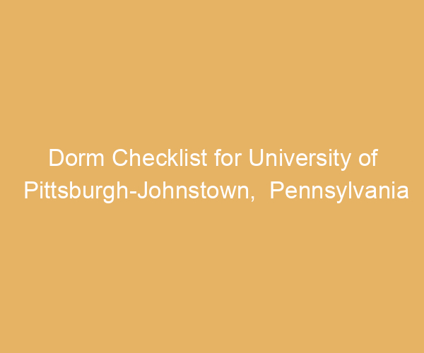 Dorm Checklist for University of Pittsburgh-Johnstown,  Pennsylvania