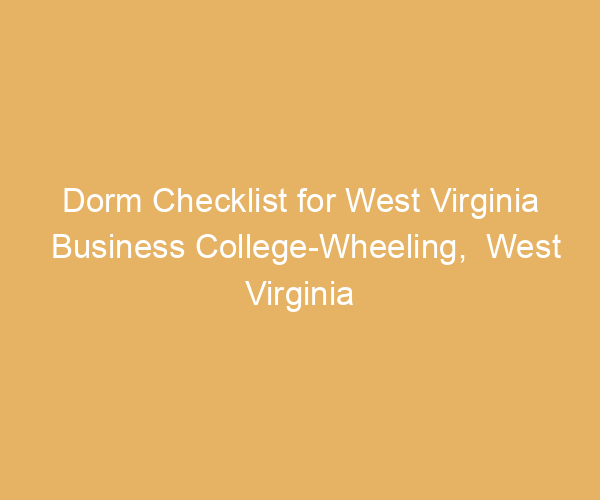 Dorm Checklist for West Virginia Business College-Wheeling,  West Virginia